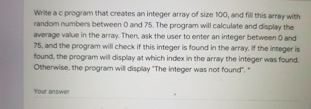 Write a c program that creates an integer array of size 100, and fill this array with
random numbers between O and 75. The program will calculate and display the
average value in the array. Then, ask the user to enter an integer between 0 and
75, and the program will check if this integer is found in the array. If the integer is
found, the program will display at which index in the array the integer was found.
Otherwise, the program will display "The integer was not found". *
Your answer
