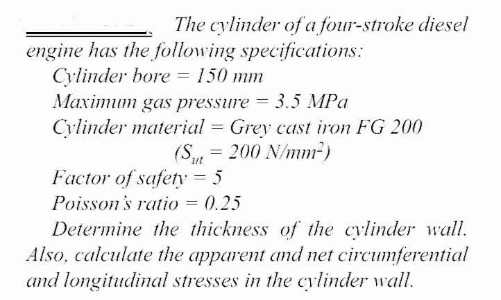 The cylinder of a four-stroke diesel
engine has the following specifications:
Cylinder bore
Maximum gas pressure
150 mm
Махітит
3.5 MPa
Cylinder material = Grey cast iron FG 200
(S,
= 200 N/mm2)
Factor of safety = 5
Poisson's ratio = 0.25
Determine the thickness of the cylinder wall.
Also, calculate the apparent and net circumferential
and longitudinal stresses in the cylinder wall.
%3D
