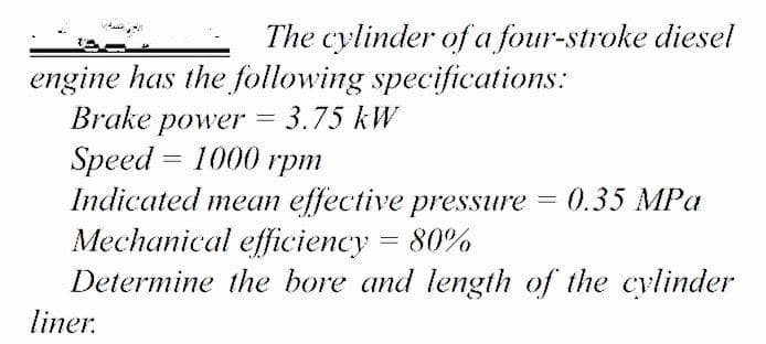 The cylinder of a four-stroke diesel
engine has the following specifications:
Brake power = 3.75 kW
Speed 3D 1000 rрт
Indicated mean effective pressure = 0.35 MPa
Mechanical efficiency = 80%
Determine the bore and length of the cylinder
liner.
