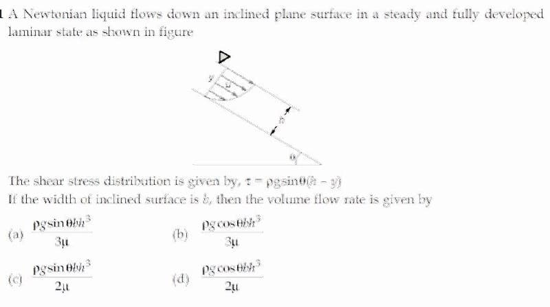 IA Newtonian liquid flows down an inclined plane surface in a steady and fully developed
laminar state as shown in figure
The shear stress distribution is given by, - pgsint -
If the width of inclined surface is S, then the volume flow rate is given by
Pgsinebh
(a)
Pg cos tb
(b)
pgsinebh
(c)
Pg cos t
21
(d)
