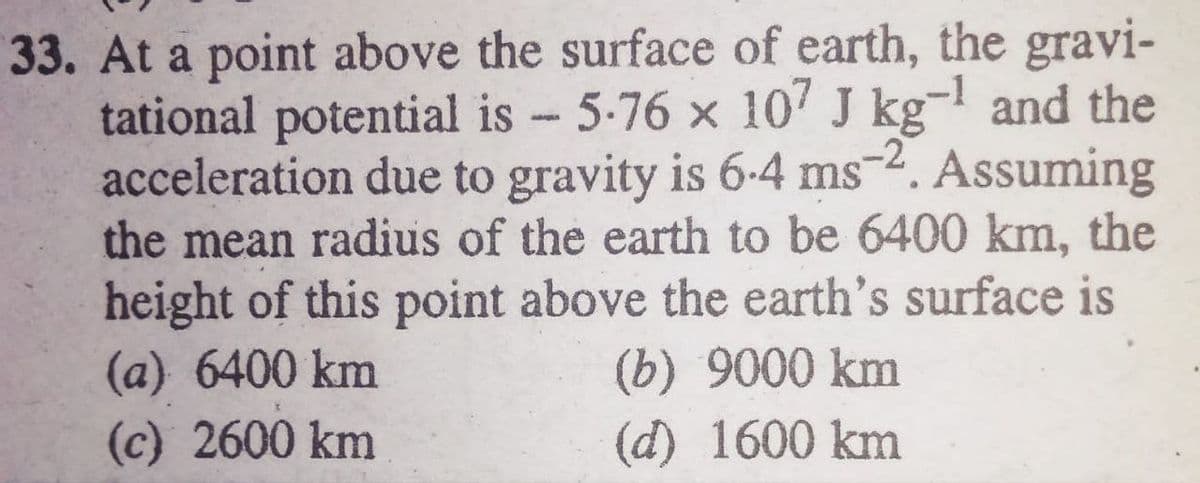 33. At a point above the surface of earth, the gravi-
tational potential is 5-76 x 10' J kg- and the
acceleration due to gravity is 6-4 ms-2. Assuming
the mean radius of the earth to be 6400 km, the
height of this point above the earth's surface is
(a) 6400 km
(b) 9000 km
(d) 1600 km
(c) 2600 km
