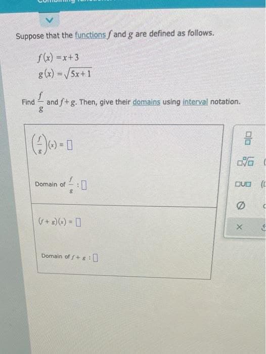 Suppose that the functions fand g are defined as follows.
f(x) =x+3
g (x) =/5x+1
%3D
Find
and f+g. Then, give their domains using interval notation.
Domain of - : I
DUO (E
(+ 3)(+) = 0
Domain of f+ g:
Dlo
