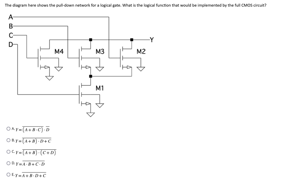 The diagram here shows the pull-down network for a logical gate. What is the logical function that would be implemented by the full CMOS circuit?
A-
B
C
D
M4
OA. Y = (A+B.C). D
O B.Y= (A + B).D+C
OC. Y = (A + B). (C + D)
OD. Y = A·B+C · D
OE.Y=A+B.D+C
M3
M1
M2