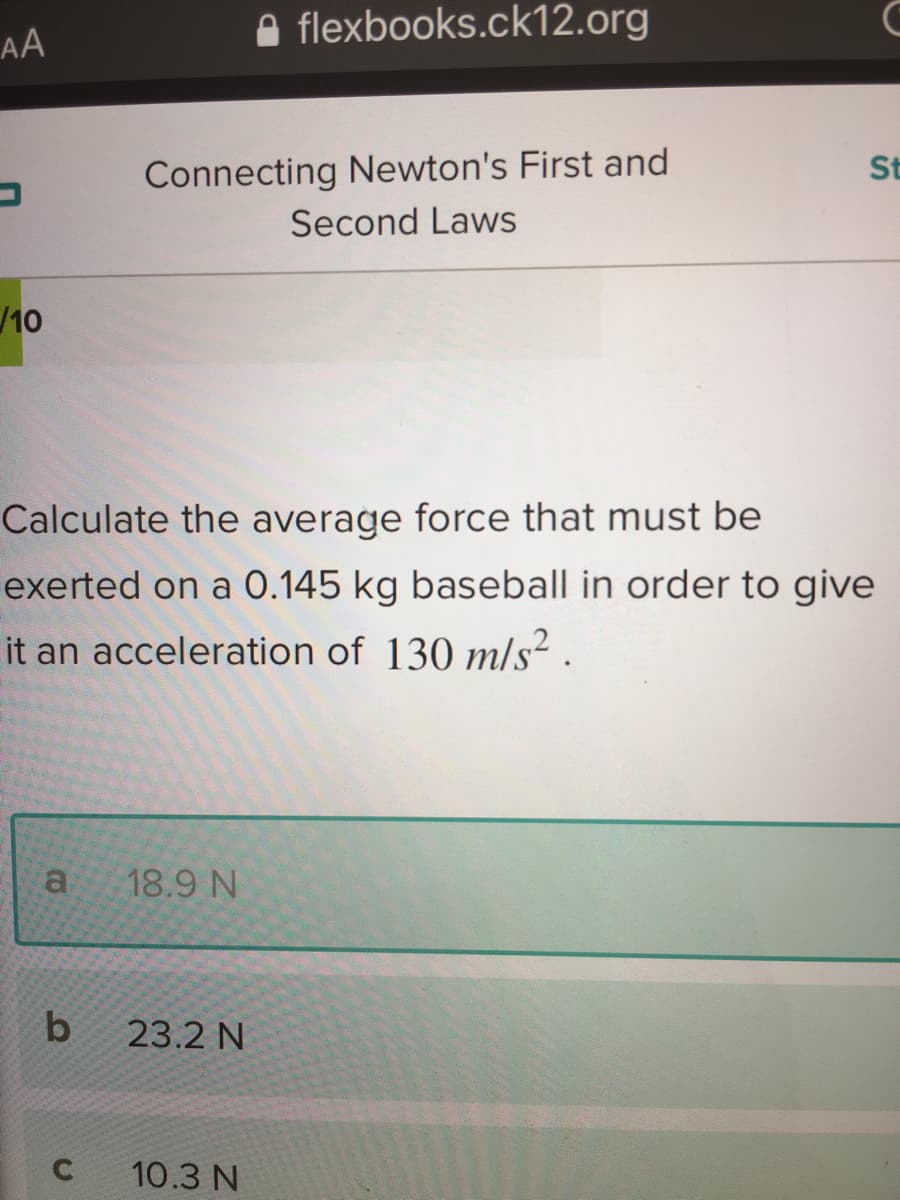 A flexbooks.ck12.org
AA
Connecting Newton's First and
St
Second Laws
/10
Calculate the average force that must be
exerted on a 0.145 kg baseball in order to give
it an acceleration of 130 m/s²
a
18.9 N
b
23.2 N
C
10.3 N
