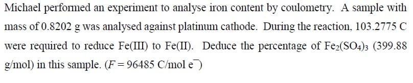 Michael performed an experiment to analyse iron content by coulometry. A sample with
mass of 0.8202 g was analysed against platinum cathode. During the reaction, 103.2775 C
were required to reduce Fe(III) to Fe(II). Deduce the percentage of Fe2(SO4)3 (399.88
g/mol) in this sample. (F = 96485 C/mol e)
