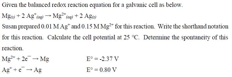 Given the balanced redox reaction equation for a galvanic cell as below.
Mg(s) + 2 Ag* (ag) → Mg²" (ag) + 2 Ag)
Susan prepared 0.01 MAg* and 0.15 M Mg* for this reaction. Write the shorthand notation
for this reaction. Calculate the cell potential at 25 °C. Determine the spontaneity of this
reaction.
Mg* + 2e
- Mg
E° = -2.37 V
Ag* + e → Ag
E° = 0.80 V
