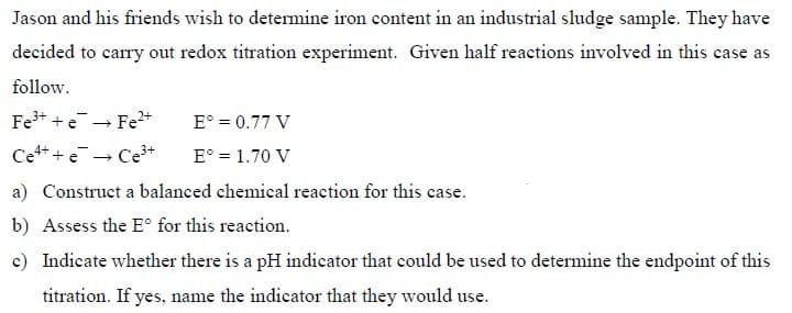 Jason and his friends wish to determine iron content in an industrial sludge sample. They have
decided to carry out redox titration experiment. Given half reactions involved in this case as
follow.
Fe+ + e- Fe2+
E° = 0.77 V
Cet + e→ Ce+
E° = 1.70 V
a) Construct a balanced chemical reaction for this case.
b) Assess the E° for this reaction.
c) Indicate whether there is a pH indicator that could be used to determine the endpoint of this
titration. If yes, name the indicator that they would use.
