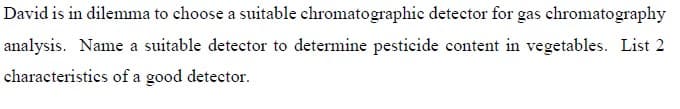 David is in dilemma to choose a suitable chromatographic detector for gas chromatography
analysis. Name a suitable detector to determine pesticide content in vegetables. List 2
characteristics of a good detector.
