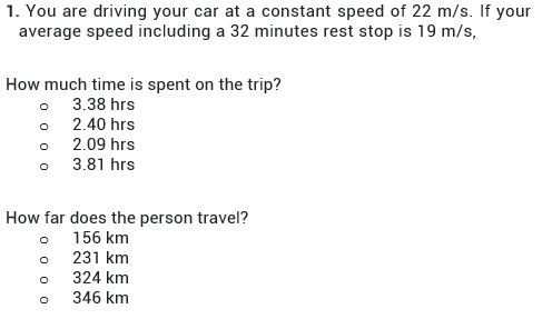 1. You are driving your car at a constant speed of 22 m/s. If your
average speed including a 32 minutes rest stop is 19 m/s,
How much time is spent on the trip?
3.38 hrs
2.40 hrs
2.09 hrs
3.81 hrs
How far does the person travel?
156 km
231 km
324 km
346 km
