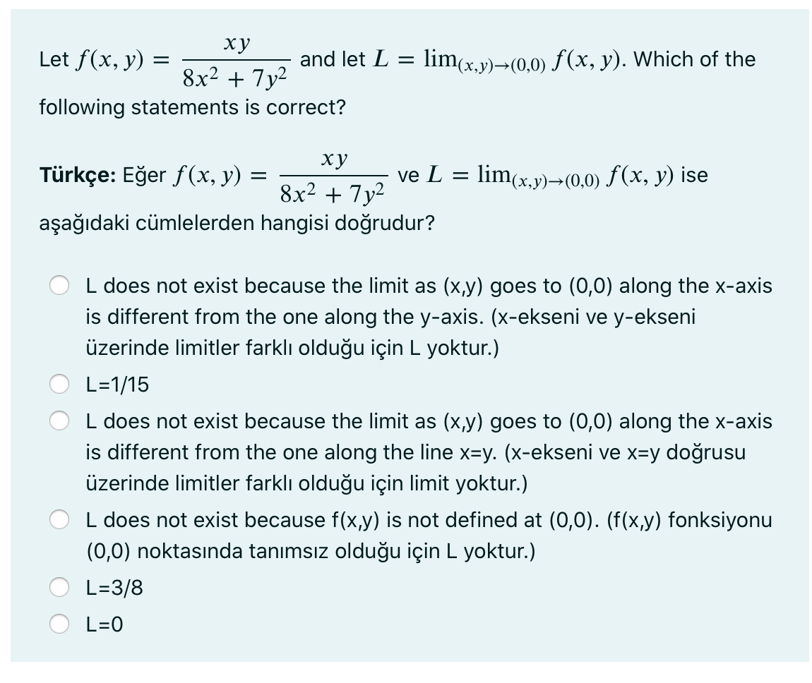 ху
Let f(x, y) =
and let L
lim(x.y)¬(0,0) f(x, y). Which of the
8x² + 7y²
following statements is correct?
ху
Türkçe: Eğer f(x, y) =
ve L =
lim(x.y)→(0,0) f(x, y) ise
8x2 + 7y2
aşağıdaki cümlelerden hangisi doğrudur?
L does not exist because the limit as (x,y) goes to (0,0) along the x-axis
is different from the one along the y-axis. (x-ekseni ve y-ekseni
üzerinde limitler farklı olduğu için L yoktur.)
L=1/15
L does not exist because the limit as (x,y) goes to (0,0) along the x-axis
is different from the one along the line x=y. (x-ekseni ve x=y doğrusu
üzerinde limitler farklı olduğu için limit yoktur.)
L does not exist because f(x,y) is not defined at (0,0). (f(x,y) fonksiyonu
(0,0) noktasında tanımsız olduğu için L yoktur.)
L=3/8
L=0
