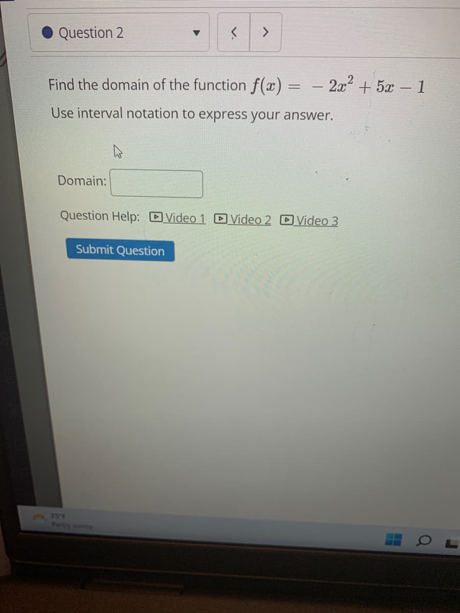 Question 2
Find the domain of the function f(x)
Use interval notation to express your answer.
Domain:
>
Submit Question
- 2x² + 5x − 1
Question Help: Video 1 Video 2 Video 3
H