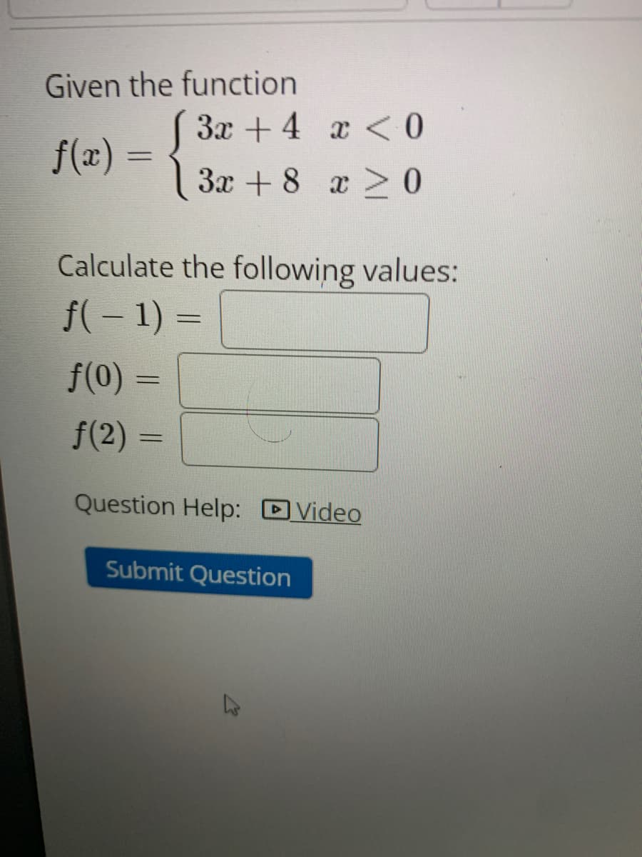Given the function
3x + 4
f(x) = {
ƒ(0)
ƒ(2)
3x + 8
Calculate the following values:
f( − 1) =
=
x < 0
x ≥ 0
Question Help: Video
Submit Question