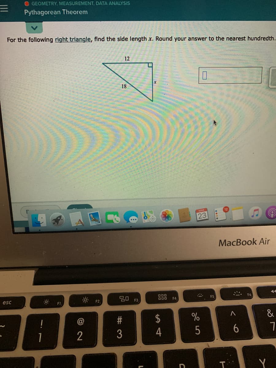 O GEOMETRY, MEASUREMENT, DATA ANALYSIS
Pythagorean Theorem
For the following right triangle, find the side length x. Round your answer to the nearest hundredth.
12
18
23
MacBook Air
000
esc
F2
F3
F4
F5
&
$
4
2
5
6
Y
# 3

