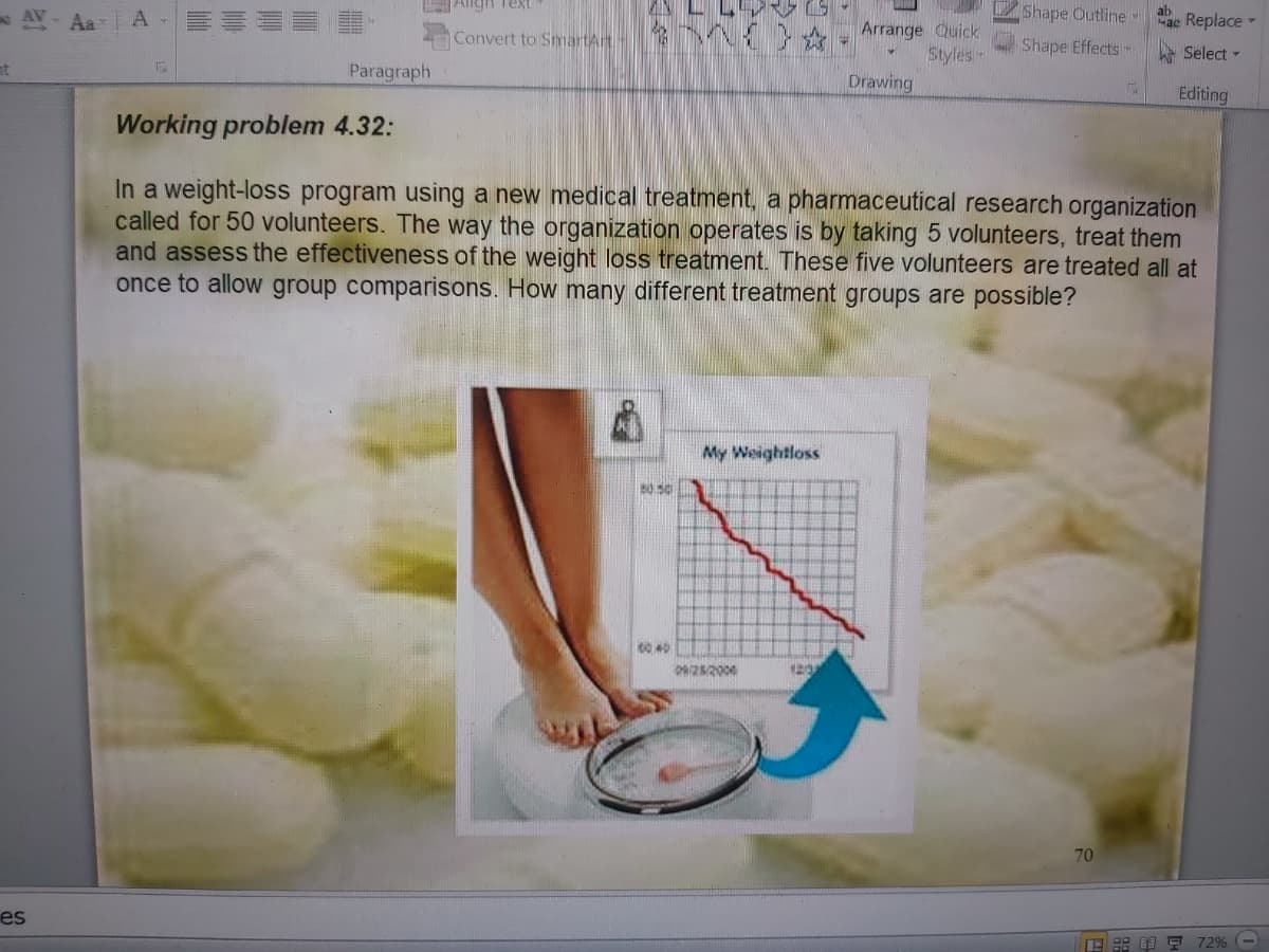 Aligh Text
AV- Aar A-
Shape Outline
ab
ac Replace -
Arrange Quick
Styles-
Convert to SmartArt
Shape Effects
Select -
nt
Paragraph
Drawing
Editing
Working problem 4.32:
In a weight-loss program using a new medical treatment, a pharmaceutical research organization
called for 50 volunteers. The way the organization operates is by taking 5 volunteers, treat them
and assess the effectiveness of the weight loss treatment. These five volunteers are treated all at
once to allow group comparisons. How many different treatment groups are possible?
My Weightloss
70
es
E : I F 72% (-
