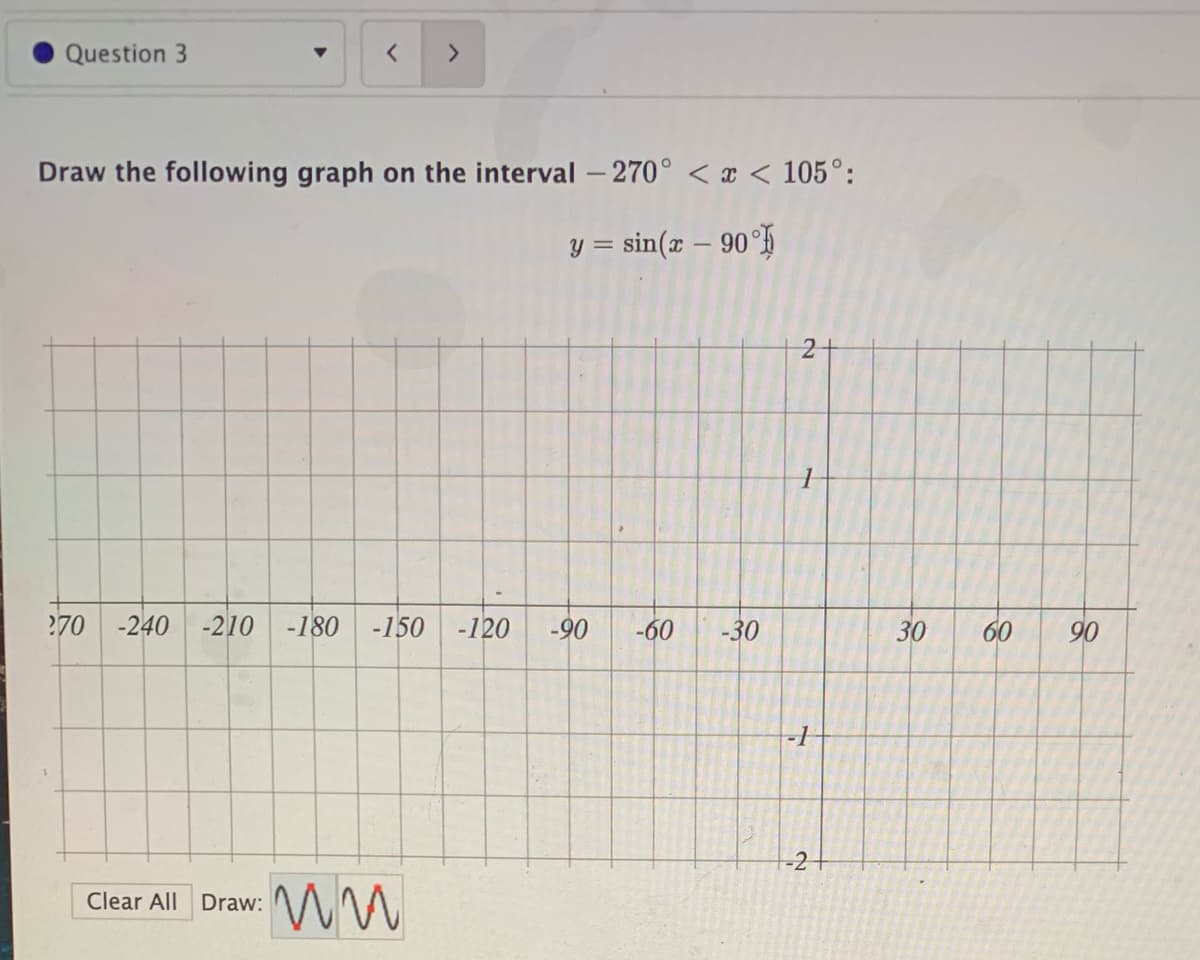 Question 3
<>
Draw the following graph on the interval - 270° < x < 105°:
y = sin(x – 90°H
270
-240
-210
-180
-150
-120
-90
-60
-30
30
60
90
-21
Clear All Draw:
