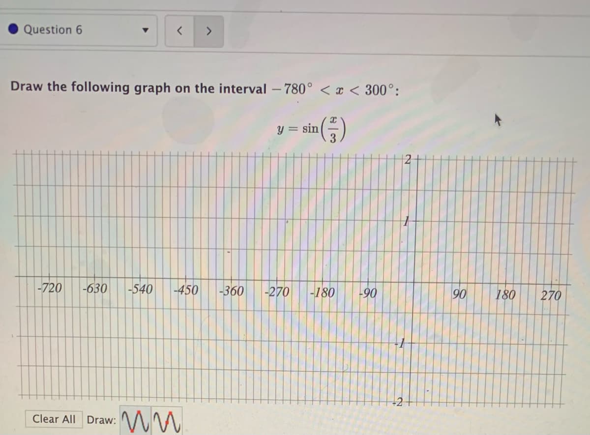 Question 6
<>
Draw the following graph on the interval -780° < x < 300°:
y = sin
3.
-720
-630
-540
-450
-360
-270
-180
-90
90
180
270
Clear All Draw:
