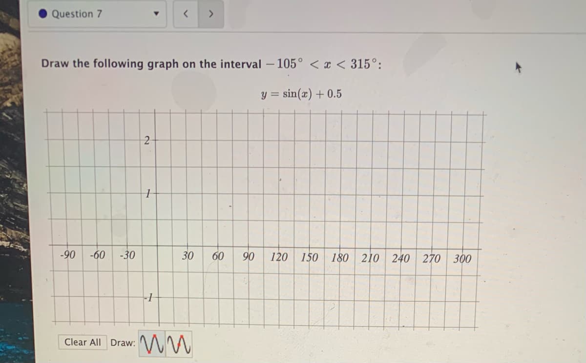 Question 7
Draw the following graph on the interval
- 105° < x < 315°:
y = sin(x) + 0.5
-90
-60
-30
30
60
90
120
150
180
210
240
270 300
Clear All Draw:
