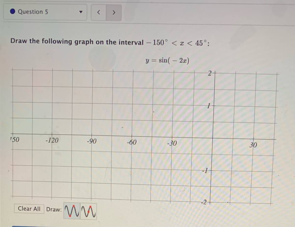 Question 5
<>
Draw the following graph on the interval -150° < x < 45°:
y = sin( – 2x)
!50
-120
-90
-60
-30
30
-21
Clear All Draw:
2]
