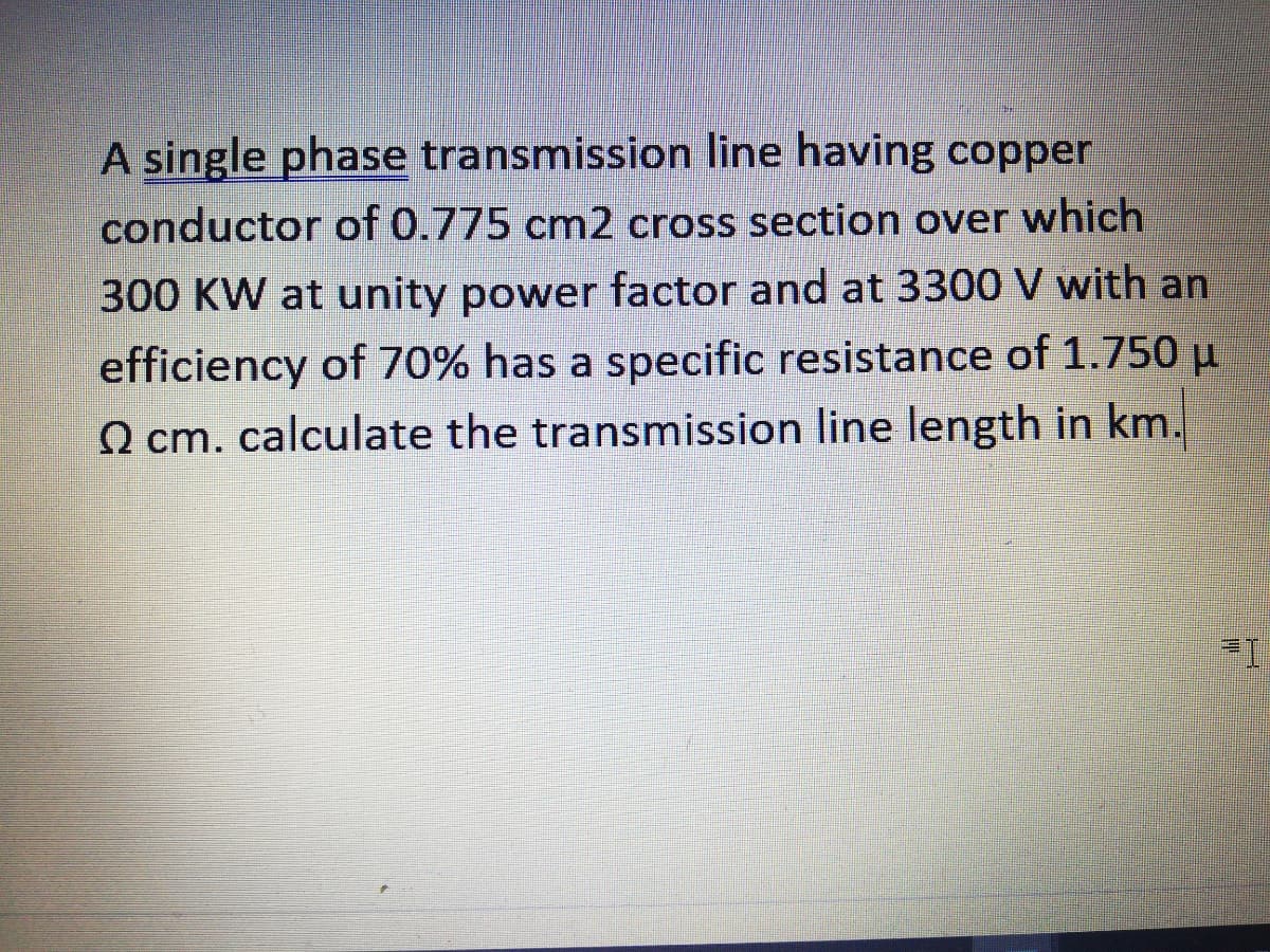 A single phase transmission line having copper
conductor of 0.775 cm2 cross section over which
300 KW at unity power factor and at 3300 V with an
efficiency of 70% has a specific resistance of 1.750 µ
O cm. calculate the transmission line length in km.
