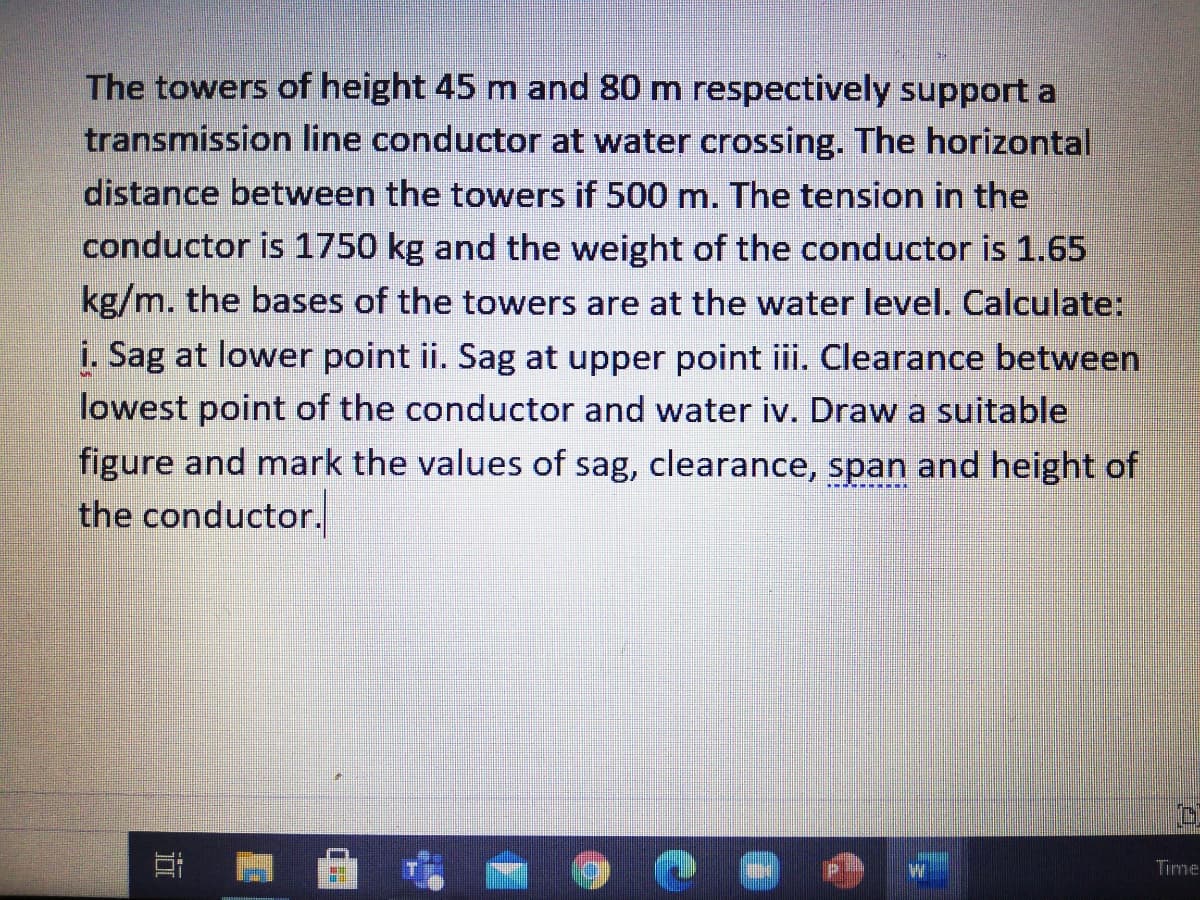 The towers of height 45 m and 80 m respectively support a
transmission line conductor at water crossing. The horizontal
distance between the towers if 500 m. The tension in the
conductor is 1750 kg and the weight of the conductor is 1.65
kg/m. the bases of the towers are at the water level. Calculate:
i. Sag at lower point ii. Sag at upper point iii. Clearance between
lowest point of the conductor and water iv. Draw a suitable
figure and mark the value
the conductor.
of sag, clearance, span and height of
Tirme
近
