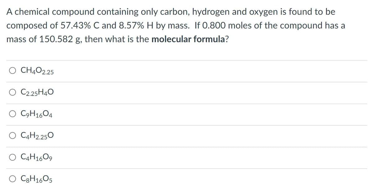 A chemical compound containing only carbon, hydrogen and oxygen is found to be
composed of 57.43% C and 8.57% H by mass. If 0.800 moles of the compound has a
mass of 150.582 g, then what is the molecular formula?
CH4O2.25
O C2.25H40
O C9H16O4
O C4H2.250
O C4H1609
O C3H16O5
