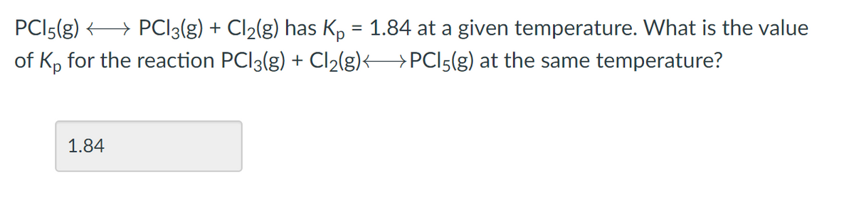 PCI5(g) > PCI3(g) + Cl2(g) has Kp = 1.84 at a given temperature. What is the value
of Kp for the reaction PCI3(g) + Cl2(g)< >PCI5(g) at the same temperature?
1.84
