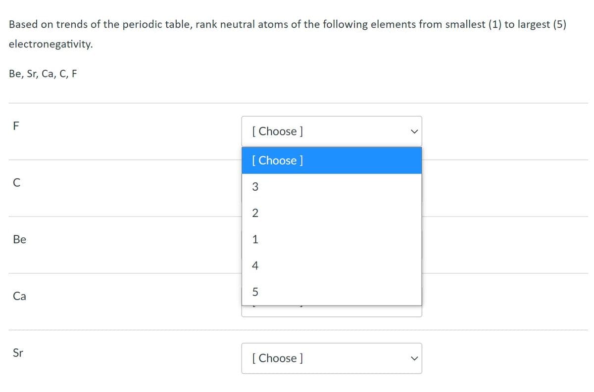 Based on trends of the periodic table, rank neutral atoms of the following elements from smallest (1) to largest (5)
electronegativity.
Веe, Sr, Cа, C, F
F
[ Choose ]
[ Choose ]
C
3
Ве
1
4
Са
Sr
[ Choose ]
