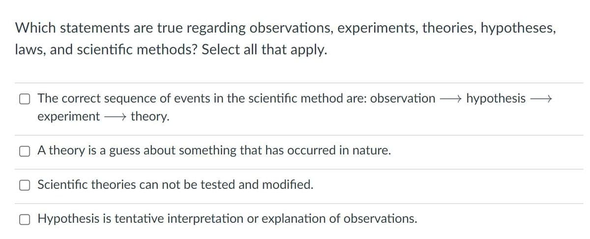 Which statements are true regarding observations, experiments, theories, hypotheses,
laws, and scientific methods? Select all that apply.
The correct sequence of events in the scientific method are: observation
→ hypothesis
experiment
→ theory.
A theory is a guess about something that has occurred in nature.
O Scientific theories can not be tested and modified.
O Hypothesis is tentative interpretation or explanation of observations.
