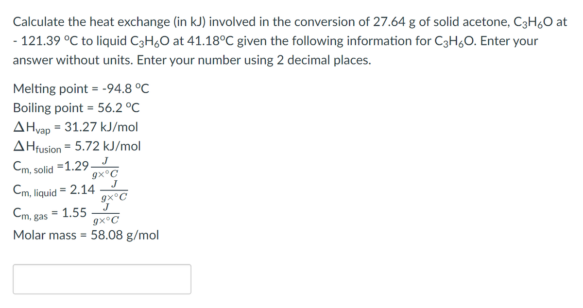 Calculate the heat exchange (in kJ) involved in the conversion of 27.64 g of solid acetone, C3H,0 at
- 121.39 °C to liquid C3H60 at 41.18°C given the following information for C3H60. Enter your
answer without units. Enter your number using 2 decimal places.
Melting point = -94.8 °C
Boiling point = 56.2 °C
AHvap = 31.27 kJ/mol
AHfusion = 5.72 kJ/mol
J
Cm,
solid =1.29.
9×°C
J
Cm, liquid = 2.14
9×°C
J
Cm, gas
1.55
gx°C
Molar mass = 58.08 g/mol
