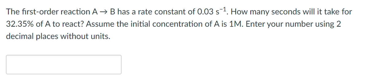 The first-order reaction A →B has a rate constant of 0.03 s1. How many seconds will it take for
32.35% of A to react? Assume the initial concentration of A is 1M. Enter your number using 2
decimal places without units.
