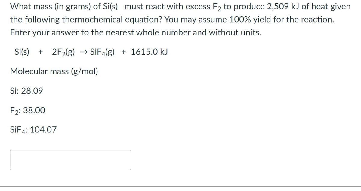 What mass (in grams) of Si(s) must react with excess F2 to produce 2,509 kJ of heat given
the following thermochemical equation? You may assume 100% yield for the reaction.
Enter your answer to the nearest whole number and without units.
Si(s) + 2F2(g) → SİF4(g) + 1615.0 kJ
Molecular mass (g/mol)
Si: 28.09
F2: 38.00
SİF4: 104.07
