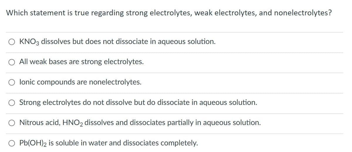 Which statement is true regarding strong electrolytes, weak electrolytes, and nonelectrolytes?
KNO3 dissolves but does not dissociate in aqueous solution.
All weak bases are strong electrolytes.
lonic compounds are nonelectrolytes.
O Strong electrolytes do not dissolve but do dissociate in aqueous solution.
O Nitrous acid, HNO2 dissolves and dissociates partially in aqueous solution.
O Pb(OH)2 is soluble in water and dissociates completely.
