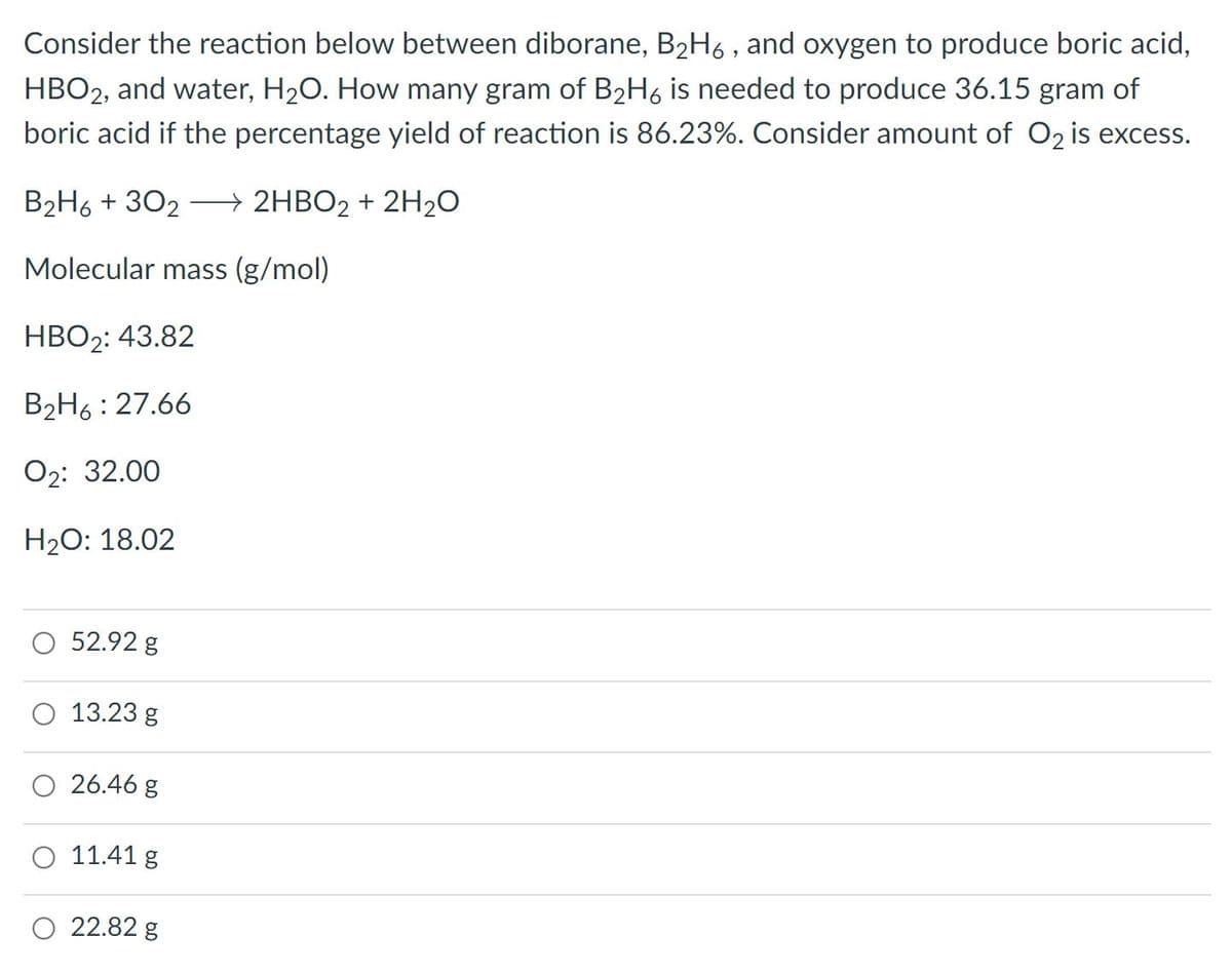 Consider the reaction below between diborane, B2H6 , and oxygen to produce boric acid,
HBO2, and water, H20. How many gram of B2H6 is needed to produce 36.15 gram of
boric acid if the percentage yield of reaction is 86.23%. Consider amount of O2 is excess.
B2H6 + 302 –→ 2HBO2 + 2H20
Molecular mass (g/mol)
НВО2: 43.82
B2H6: 27.66
О2: 32.00
H2O: 18.02
O 52.92 g
O 13.23 g
26.46 g
O 11.41 g
O 22.82 g

