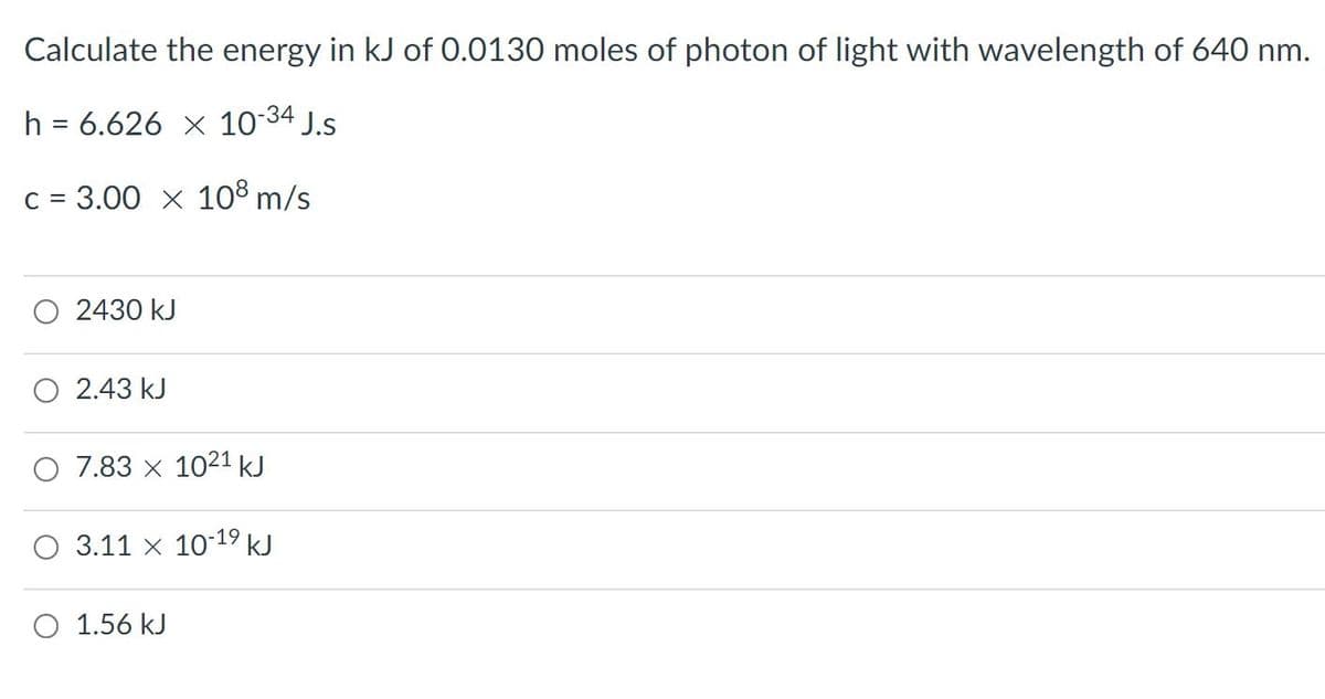 Calculate the energy in kJ of 0.0130 moles of photon of light with wavelength of 640 nm.
h = 6.626 x 10 34 J.s
C = 3.00 x 108 m/s
2430 kJ
2.43 kJ
7.83 x 1021 kJ
3.11 x 1019 kJ
O 1.56 kJ
