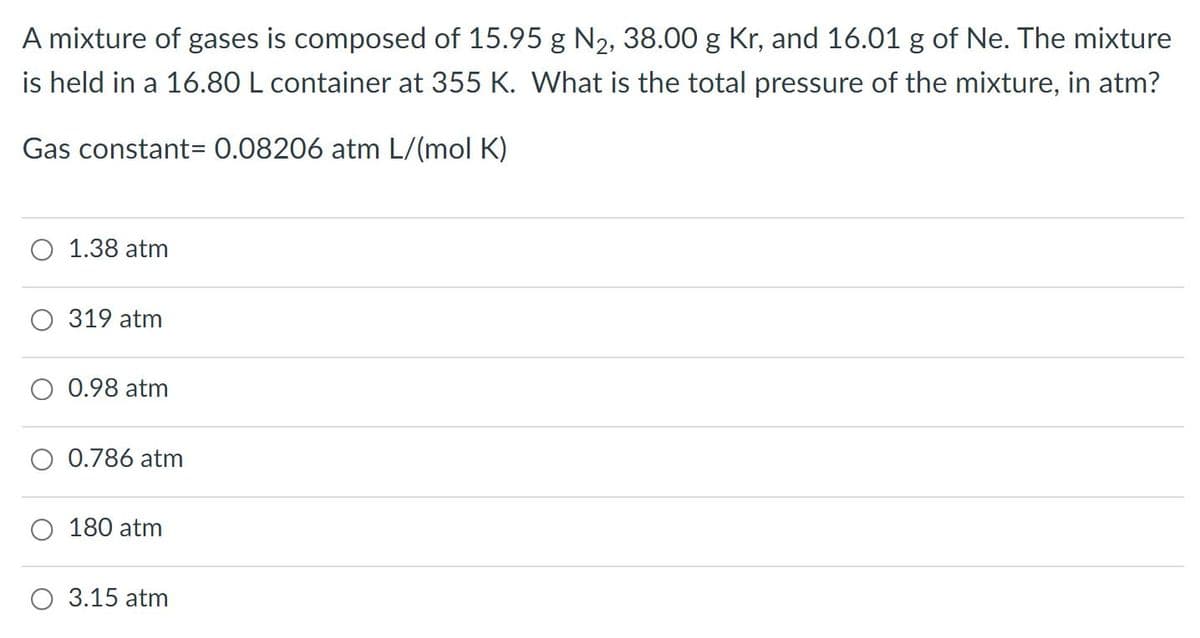 A mixture of gases is composed of 15.95 g N2, 38.00 g Kr, and 16.01 g of Ne. The mixture
is held in a 16.80 L container at 355 K. What is the total pressure of the mixture, in atm?
Gas constant= 0.08206 atm L/(mol K)
1.38 atm
319 atm
0.98 atm
0.786 atm
180 atm
3.15 atm
