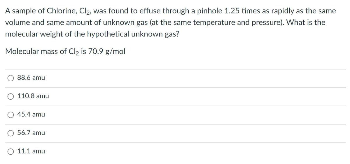 A sample of Chlorine, Cl2, was found to effuse through a pinhole 1.25 times as rapidly as the same
volume and same amount of unknown gas (at the same temperature and pressure). What is the
molecular weight of the hypothetical unknown gas?
Molecular mass of Cl2 is 70.9 g/mol
88.6 amu
110.8 amu
45.4 amu
O 56.7 amu
O 11.1 amu

