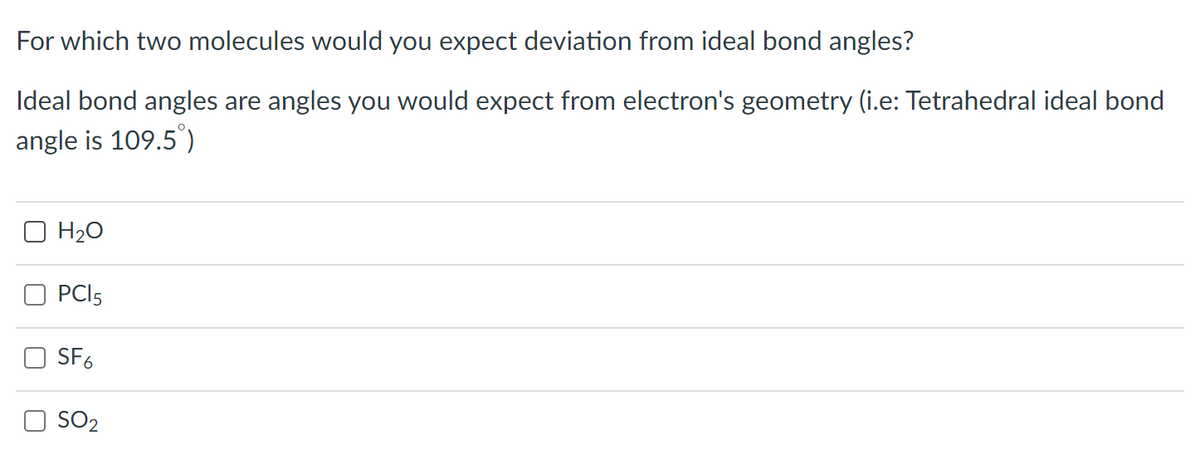 For which two molecules would you expect deviation from ideal bond angles?
Ideal bond angles are angles you would expect from electron's geometry (i.e: Tetrahedral ideal bond
angle is 109.5°)
O H20
PCI5
SF6
O SO2
