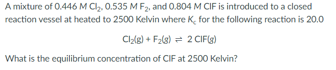 A mixture of 0.446 M Cl2, 0.535 M F2, and 0.804 M CIF is introduced to a closed
reaction vessel at heated to 2500 Kelvin where K. for the following reaction is 20.0
Cl2(g) + F2(g) = 2 CIF(3)
What is the equilibrium concentration of CIF at 2500 Kelvin?

