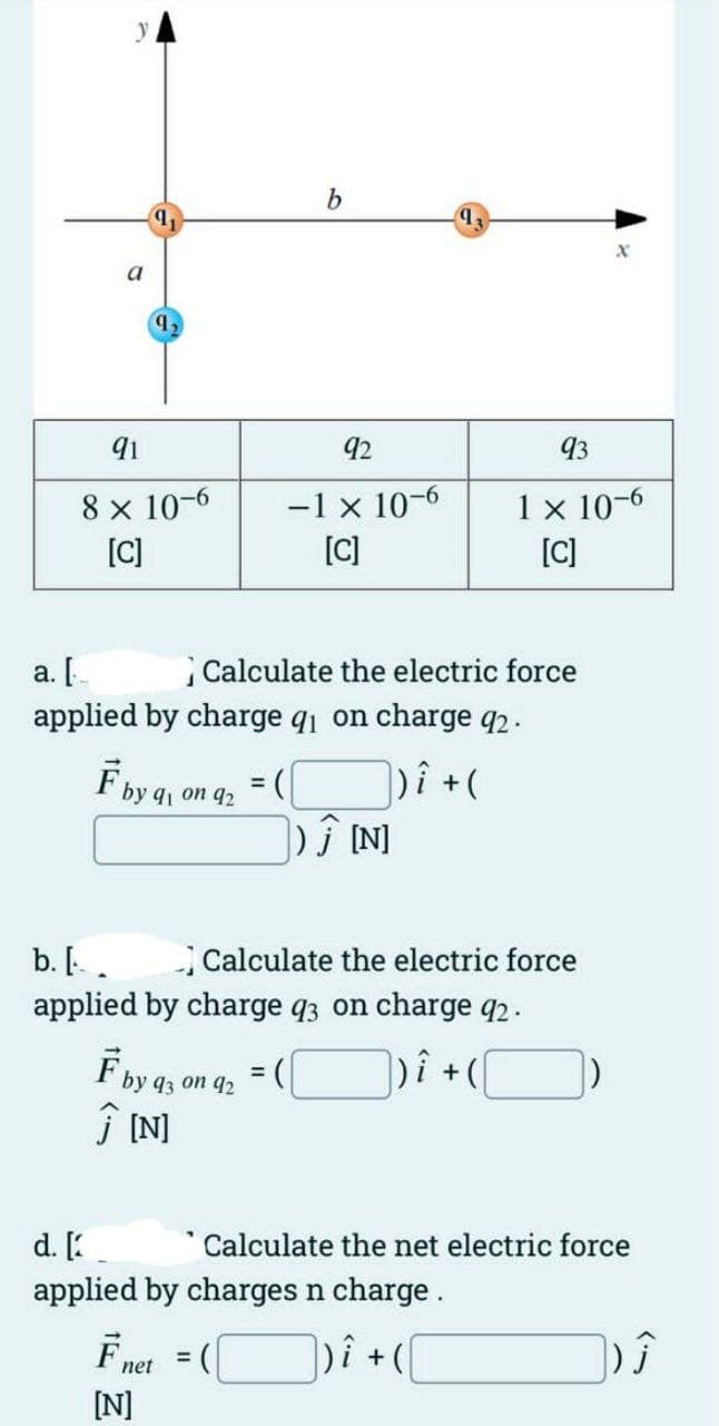 a
9,
91
8 x 10-6
[C]
a. [
applied by charge q₁ on charge 92.
|)i + (
F by 1 on 92
= (
b
92
-1 × 10-6
[C]
F by 93 on 92
Ĵ[N]
F net
[N]
Calculate the electric force
b. [.
applied by charge 93 on charge q2.
|)i + (
=
) Ĵ [N]
93
1 x 10-6
[C]
Calculate the electric force
d. [
applied by charges n charge.
] ) Î +(\
x
Calculate the net electric force
