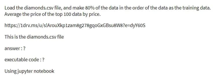 Load the diamonds.csv file, and make 80% of the data in the order of the data as the training data.
Average the price of the top 100 data by price.
https://1drv.ms/u/s!ArouXkp1zam8g278gqoGxGBsu8W8?e=dyY60S
This is the diamonds.csv file
answer: ?
executable code: ?
Using jupyter notebook