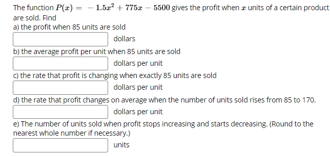 The function P(x) = – 1.5a? + 775x – 5500 gives the profit when a units of a certain product
are sold. Find
a) the profit when 85 units are sold
dollars
b) the average profit per unit when 85 units are sold
dollars per unit
c) the rate that profit is changing when exactly 85 units are sold
dollars per unit
d) the rate that profit changes on average when the number of units sold rises from 85 to 170.
dollars per unit
e) The number of units sold when profit stops increasing and starts decreasing. (Round to the
nearest whole number if necessary.)
units
