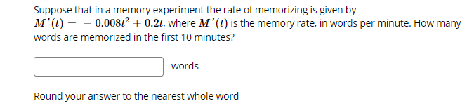 Suppose that in a memory experiment the rate of memorizing is given by
M'(t) = - 0.008ť² + 0.2t, where M'(t) is the memory rate, in words per minute. How many
words are memorized in the first 10 minutes?
words
Round your answer to the nearest whole word
