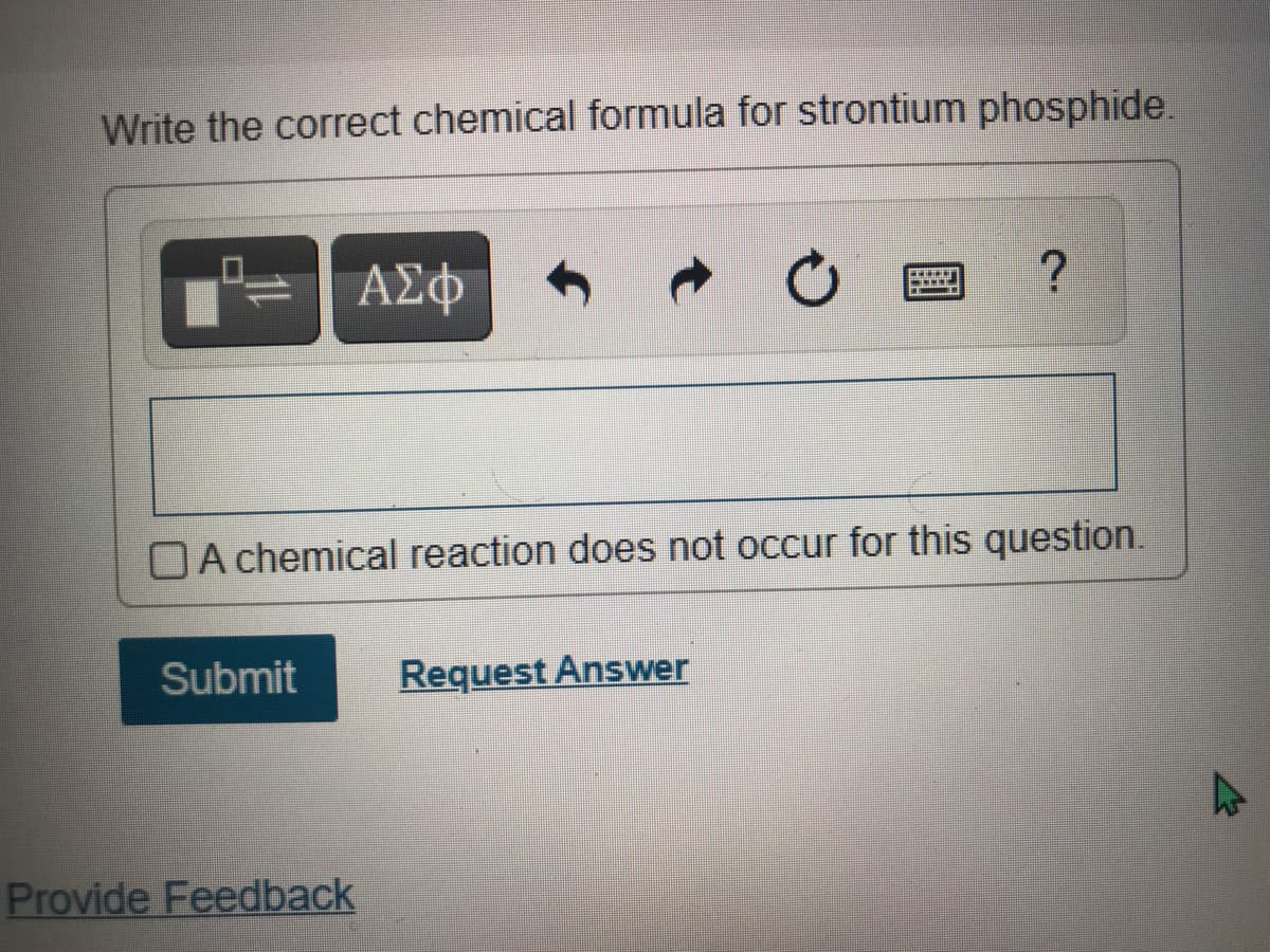 Write the correct chemical formula for strontium phosphide.
Αφ
OA chemical reaction does not occur for this question.
Submit
Request Answer
Provide Feedback
