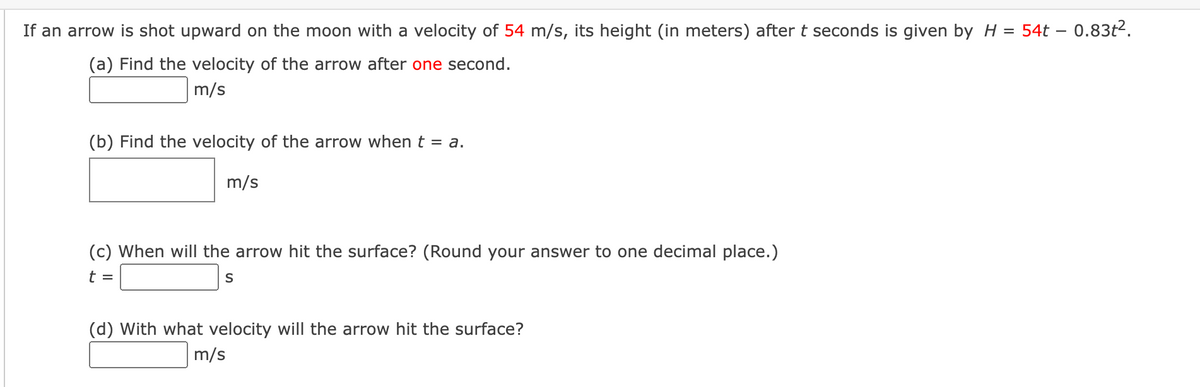 If an arrow is shot upward on the moon with a velocity of 54 m/s, its height (in meters) after t seconds is given by H = 54t - 0.83t².
(a) Find the velocity of the arrow after one second.
m/s
(b) Find the velocity of the arrow when t = a.
m/s
(c) When will the arrow hit the surface? (Round your answer to one decimal place.)
t =
S
(d) with what velocity will the arrow hit the surface?
m/s