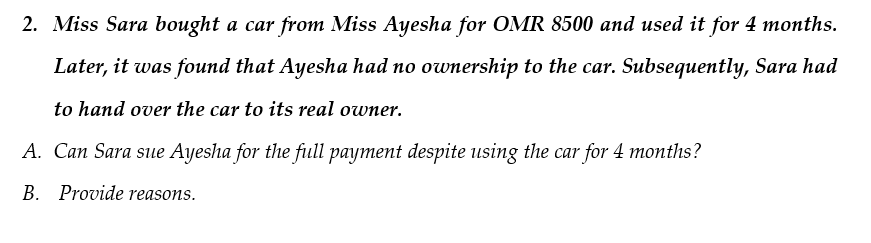 2. Miss Sara bought a car from Miss Ayesha for OMR 8500 and used it for 4 months.
Later, it was found that Ayesha had no ownership to the car. Subsequently, Sara had
to hand over the car to its real owner.
A. Can Sara sue Ayesha for the full payment despite using the car for 4 months?
B. Provide reasons.
