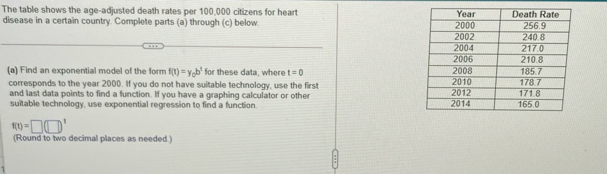 The table shows the age-adjusted death rates per 100,000 citizens for heart
disease in a certain country. Complete parts (a) through (c) below.
Year
Death Rate
256.9
240 8
217.0
210.8
185.7
2000
2002
(a) Find an exponential model of the form f(t) = y,b° for these data, where t= 0
corresponds to the year 2000. If you do not have suitable technology, use the first
and last data points to find a function. If you have a graphing calculator or other
suitable technology, use exponential regression to find a function.
2004
2006
2008
2010
2012
2014
178.7
171.8
165.0
(Round to two decimal places as needed.)
