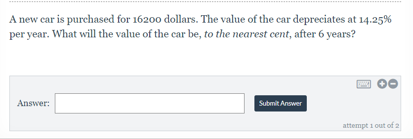 A new car is purchased for 1620o dollars. The value of the car depreciates at 14.25%
per year. What will the value of the car be, to the nearest cent, after 6 years?
Answer:
Submit Answer
attempt 1 out of 2
