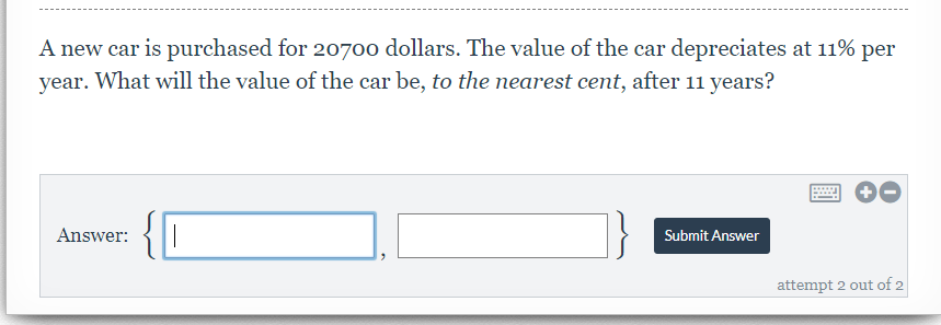 A new car is purchased for 20700 dollars. The value of the car depreciates at 11% per
vear. What will the value of the car be, to the nearest cent, after 11 years?
Answer:
Submit Answer
attempt 2 out of 2
