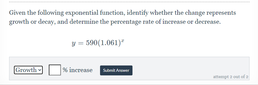 Given the following exponential function, identify whether the change represents
growth or decay, and determine the percentage rate of increase or decrease.
y = 590(1.061)ª
Growth
% increase
Submit Answer
attempt 2 out of 2
