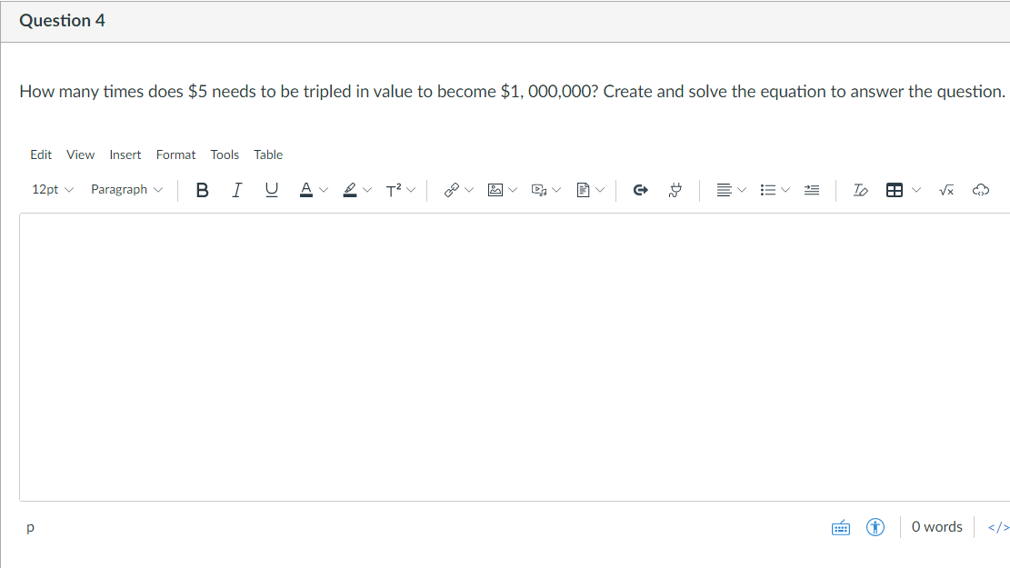 Question 4
How many times does $5 needs to be tripled in value to become $1, 000,000? Create and solve the equation to answer the question.
Edit View Insert Format Tools Table
12pt v
Paragraph v
B
I
O words
</>
!!
